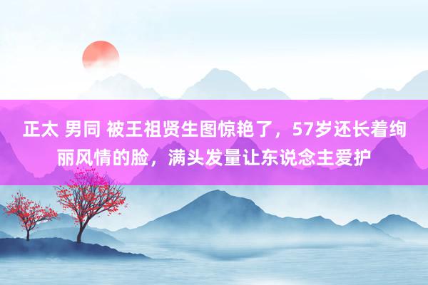 正太 男同 被王祖贤生图惊艳了，57岁还长着绚丽风情的脸，满头发量让东说念主爱护