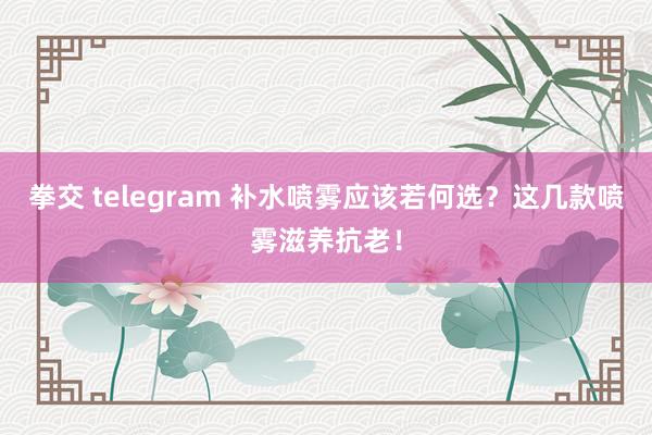 拳交 telegram 补水喷雾应该若何选？这几款喷雾滋养抗老！