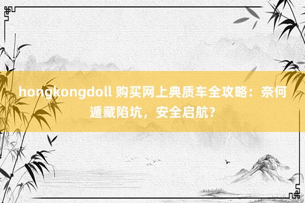 hongkongdoll 购买网上典质车全攻略：奈何遁藏陷坑，安全启航？