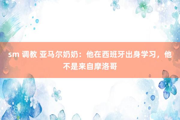 sm 调教 亚马尔奶奶：他在西班牙出身学习，他不是来自摩洛哥