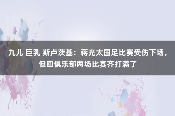 九儿 巨乳 斯卢茨基：蒋光太国足比赛受伤下场，但回俱乐部两场比赛齐打满了