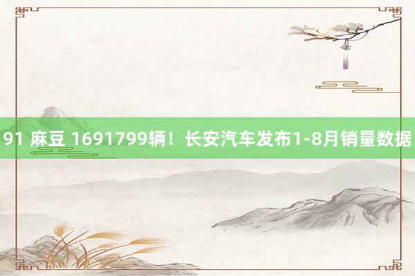 91 麻豆 1691799辆！长安汽车发布1-8月销量数据