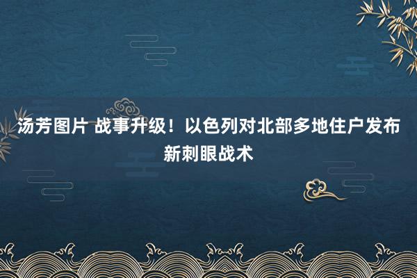 汤芳图片 战事升级！以色列对北部多地住户发布新刺眼战术