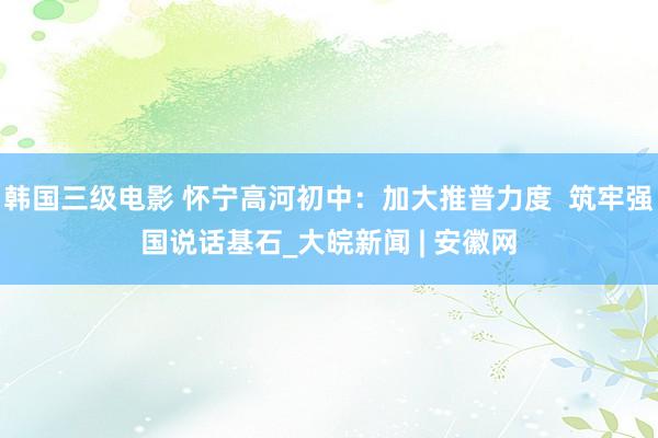 韩国三级电影 怀宁高河初中：加大推普力度  筑牢强国说话基石_大皖新闻 | 安徽网