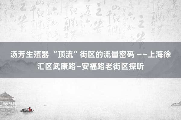 汤芳生殖器 “顶流”街区的流量密码 ——上海徐汇区武康路—安福路老街区探听