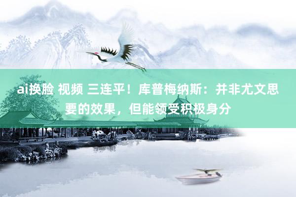 ai换脸 视频 三连平！库普梅纳斯：并非尤文思要的效果，但能领受积极身分