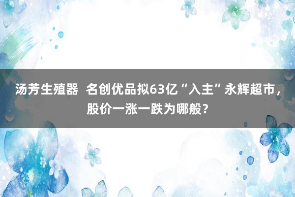 汤芳生殖器  名创优品拟63亿“入主”永辉超市，股价一涨一跌为哪般？