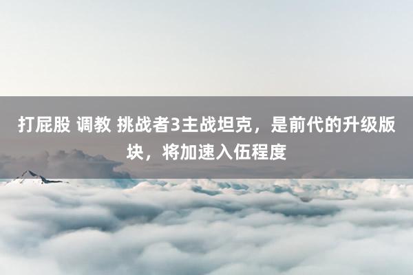 打屁股 调教 挑战者3主战坦克，是前代的升级版块，将加速入伍程度