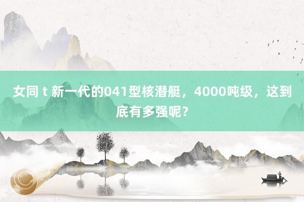 女同 t 新一代的041型核潜艇，4000吨级，这到底有多强呢？