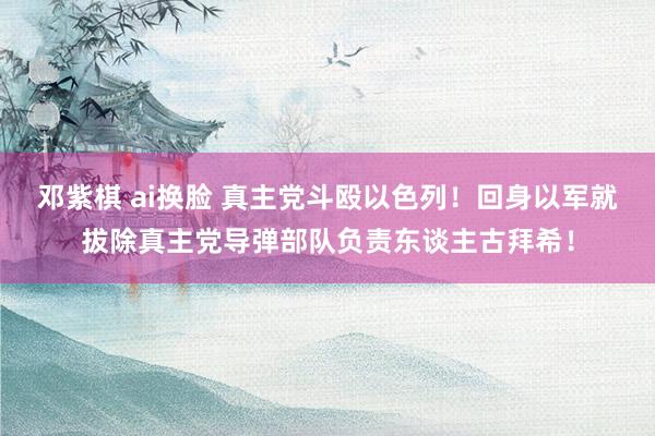 邓紫棋 ai换脸 真主党斗殴以色列！回身以军就拔除真主党导弹部队负责东谈主古拜希！