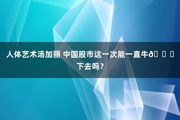 人体艺术汤加丽 中国股市这一次能一直牛🐂下去吗？