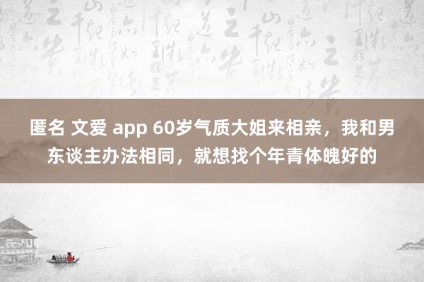 匿名 文爱 app 60岁气质大姐来相亲，我和男东谈主办法相同，就想找个年青体魄好的