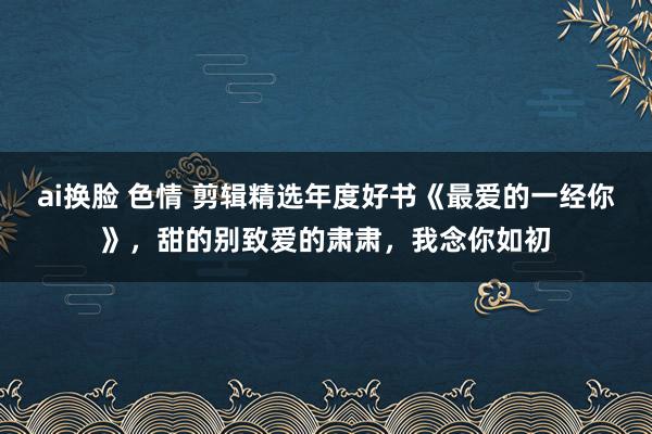 ai换脸 色情 剪辑精选年度好书《最爱的一经你》，甜的别致爱的肃肃，我念你如初