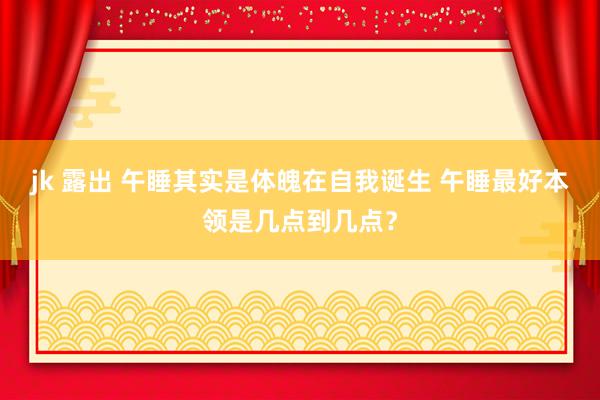 jk 露出 午睡其实是体魄在自我诞生 午睡最好本领是几点到几点？