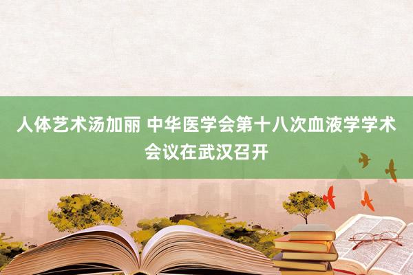 人体艺术汤加丽 中华医学会第十八次血液学学术会议在武汉召开