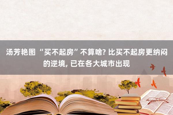 汤芳艳图 “买不起房”不算啥? 比买不起房更纳闷的逆境， 已在各大城市出现