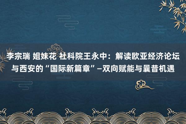 李宗瑞 姐妹花 社科院王永中：解读欧亚经济论坛与西安的“国际新篇章”—双向赋能与曩昔机遇