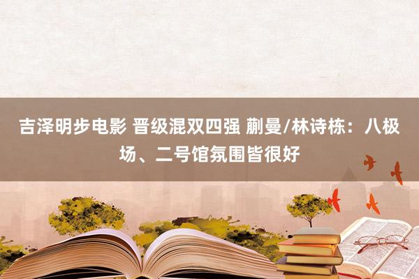 吉泽明步电影 晋级混双四强 蒯曼/林诗栋：八极场、二号馆氛围皆很好