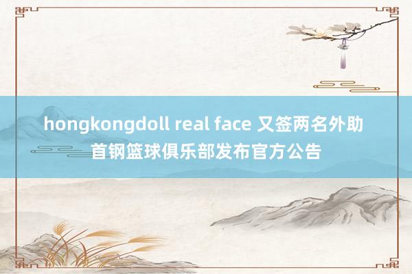 hongkongdoll real face 又签两名外助 首钢篮球俱乐部发布官方公告