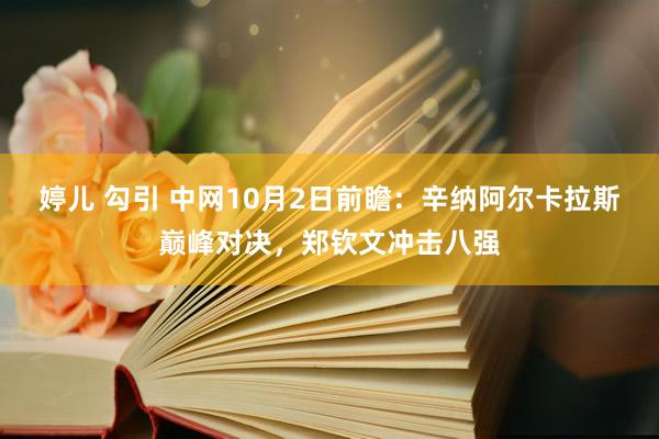 婷儿 勾引 中网10月2日前瞻：辛纳阿尔卡拉斯巅峰对决，郑钦文冲击八强