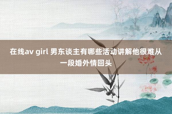 在线av girl 男东谈主有哪些活动讲解他很难从一段婚外情回头