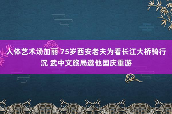 人体艺术汤加丽 75岁西安老夫为看长江大桥骑行沉 武中文旅局邀他国庆重游