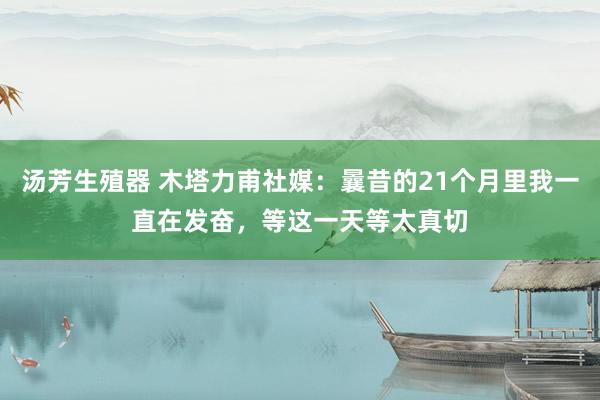 汤芳生殖器 木塔力甫社媒：曩昔的21个月里我一直在发奋，等这一天等太真切