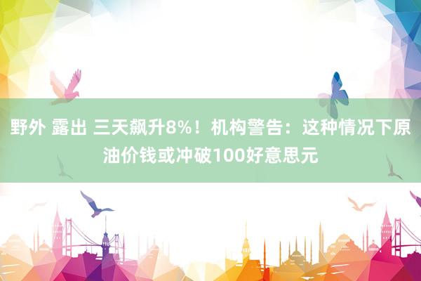 野外 露出 三天飙升8%！机构警告：这种情况下原油价钱或冲破100好意思元