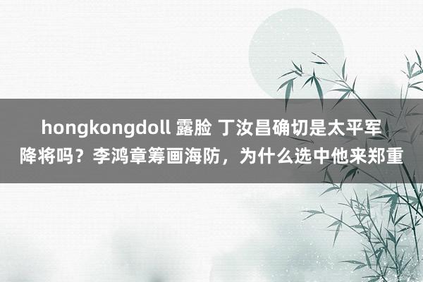 hongkongdoll 露脸 丁汝昌确切是太平军降将吗？李鸿章筹画海防，为什么选中他来郑重