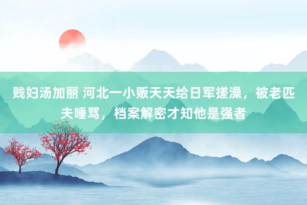 贱妇汤加丽 河北一小贩天天给日军搓澡，被老匹夫唾骂，档案解密才知他是强者