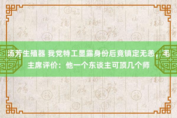 汤芳生殖器 我党特工显露身份后竟镇定无恙，毛主席评价：他一个东谈主可顶几个师