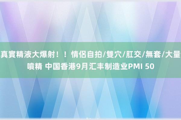 真實精液大爆射！！情侶自拍/雙穴/肛交/無套/大量噴精 中国香港9月汇丰制造业PMI 50