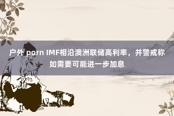 户外 porn IMF相沿澳洲联储高利率，并警戒称如需要可能进一步加息