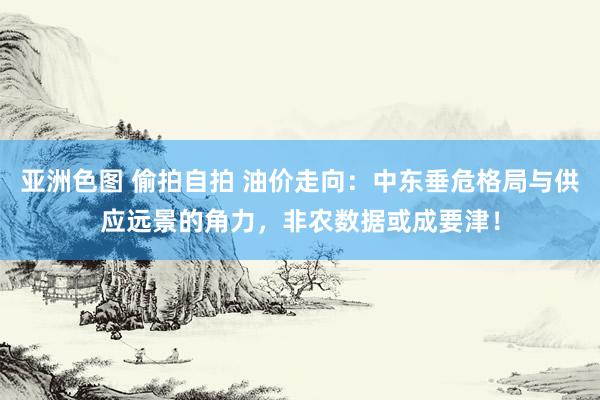 亚洲色图 偷拍自拍 油价走向：中东垂危格局与供应远景的角力，非农数据或成要津！