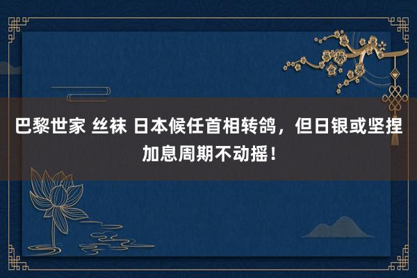 巴黎世家 丝袜 日本候任首相转鸽，但日银或坚捏加息周期不动摇！