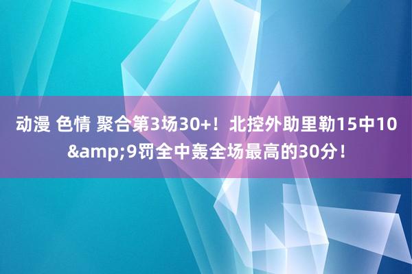 动漫 色情 聚合第3场30+！北控外助里勒15中10&9罚全中轰全场最高的30分！