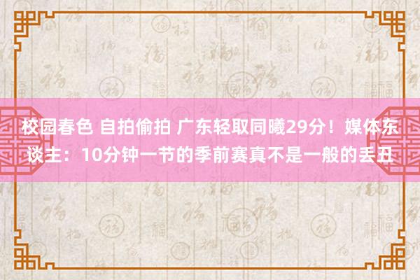 校园春色 自拍偷拍 广东轻取同曦29分！媒体东谈主：10分钟一节的季前赛真不是一般的丢丑