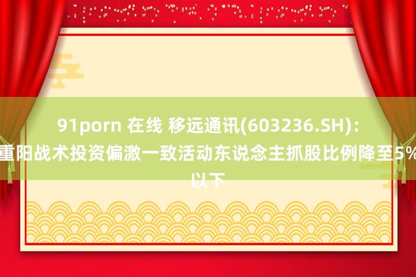 91porn 在线 移远通讯(603236.SH)：上海重阳战术投资偏激一致活动东说念主抓股比例降至5%以下