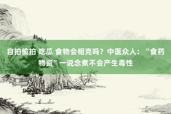 自拍偷拍 吃瓜 食物会相克吗？中医众人：“食药物资”一说念煮不会产生毒性