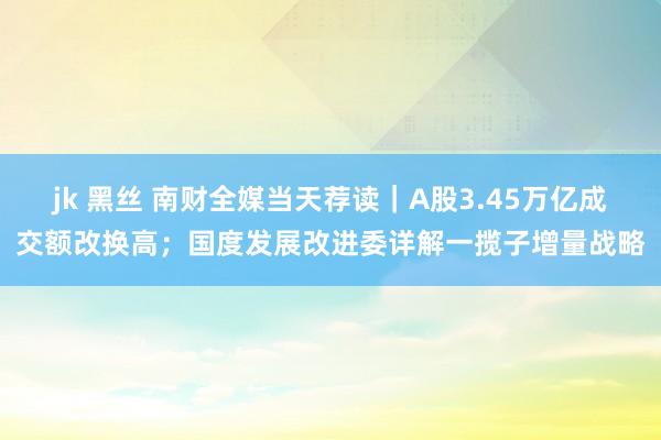 jk 黑丝 南财全媒当天荐读｜A股3.45万亿成交额改换高；国度发展改进委详解一揽子增量战略