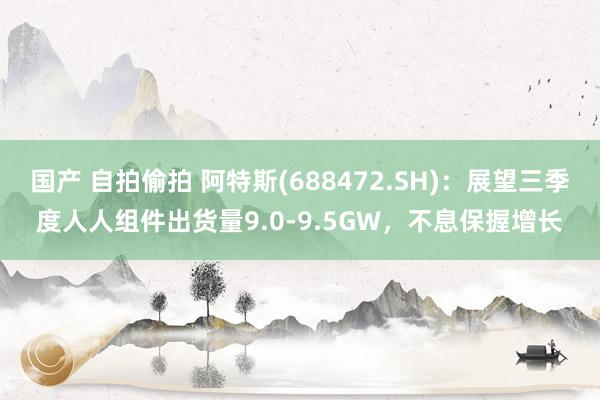 国产 自拍偷拍 阿特斯(688472.SH)：展望三季度人人组件出货量9.0-9.5GW，不息保握增长