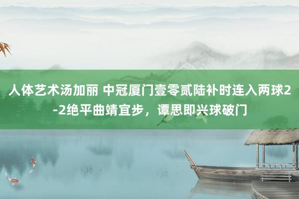 人体艺术汤加丽 中冠厦门壹零贰陆补时连入两球2-2绝平曲靖宜步，谭思即兴球破门