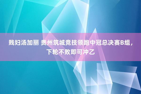 贱妇汤加丽 贵州筑城竞技领跑中冠总决赛B组，下轮不败即可冲乙