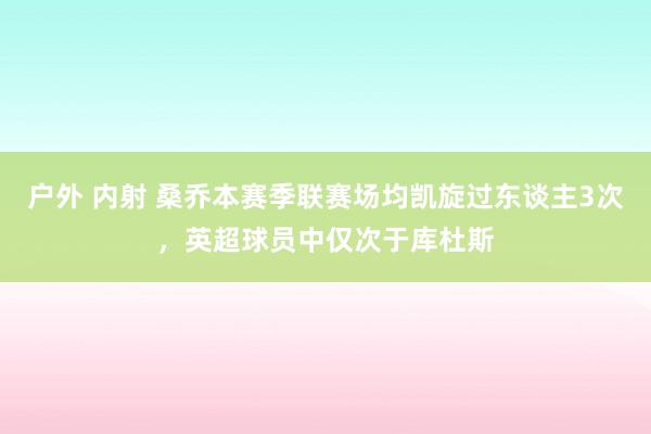 户外 内射 桑乔本赛季联赛场均凯旋过东谈主3次，英超球员中仅次于库杜斯