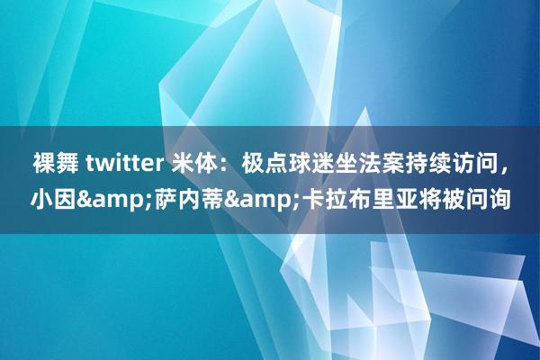 裸舞 twitter 米体：极点球迷坐法案持续访问，小因&萨内蒂&卡拉布里亚将被问询