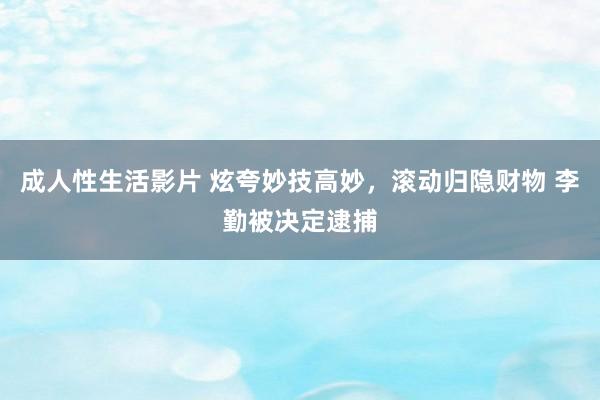 成人性生活影片 炫夸妙技高妙，滚动归隐财物 李勤被决定逮捕