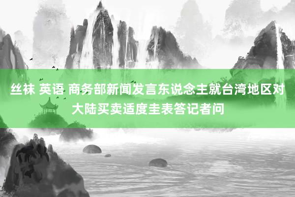 丝袜 英语 商务部新闻发言东说念主就台湾地区对大陆买卖适度圭表答记者问