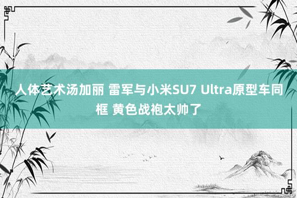 人体艺术汤加丽 雷军与小米SU7 Ultra原型车同框 黄色战袍太帅了