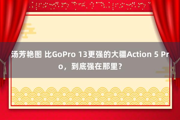 汤芳艳图 比GoPro 13更强的大疆Action 5 Pro，到底强在那里？