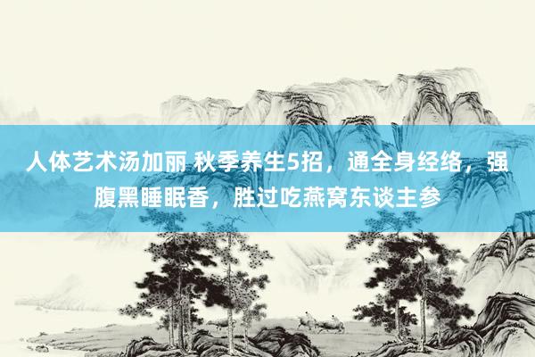 人体艺术汤加丽 秋季养生5招，通全身经络，强腹黑睡眠香，胜过吃燕窝东谈主参